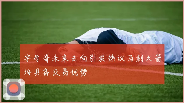字母哥未来去向引发热议马刺火箭均具备交易优势