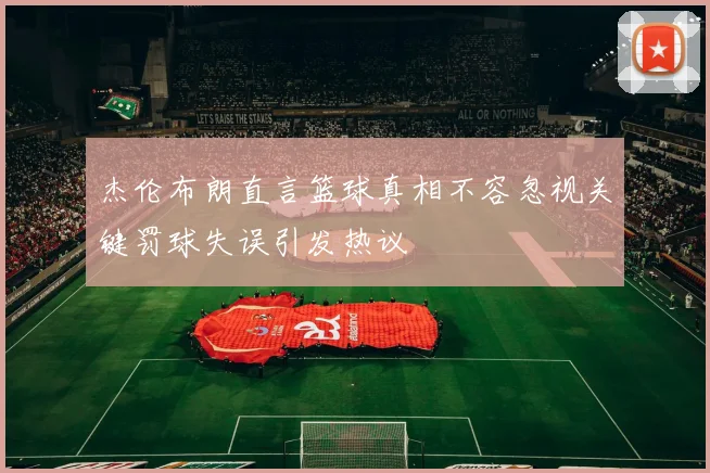 杰伦布朗直言篮球真相不容忽视关键罚球失误引发热议