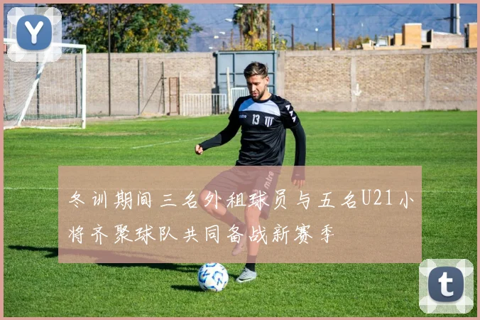 冬训期间三名外租球员与五名U21小将齐聚球队共同备战新赛季