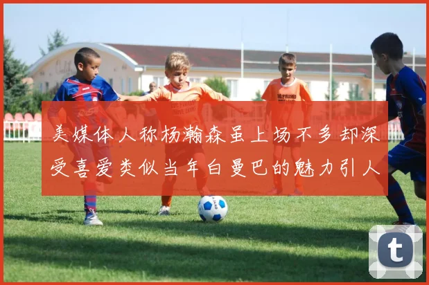 美媒体人称杨瀚森虽上场不多却深受喜爱类似当年白曼巴的魅力引人瞩目