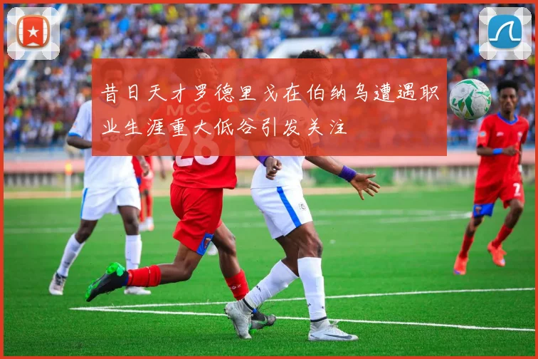 昔日天才罗德里戈在伯纳乌遭遇职业生涯重大低谷引发关注
