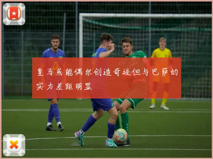 皇马或能偶尔创造奇迹但与巴萨的实力差距明显