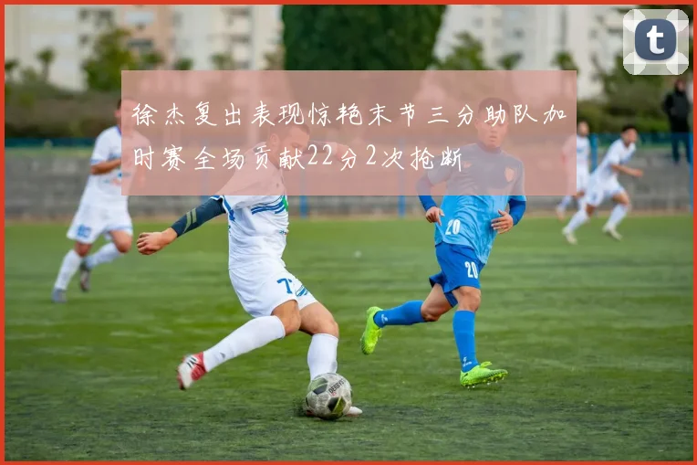 徐杰复出表现惊艳末节三分助队加时赛全场贡献22分2次抢断