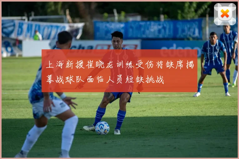 上海新援崔晓龙训练受伤将缺席揭幕战球队面临人员短缺挑战