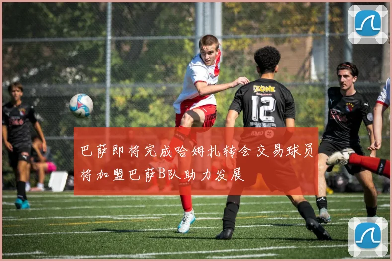 巴萨即将完成哈姆扎转会交易球员将加盟巴萨B队助力发展