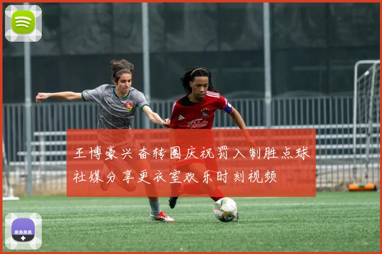 王博豪兴奋转圈庆祝罚入制胜点球社媒分享更衣室欢乐时刻视频