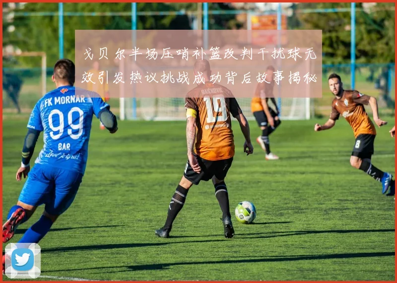 戈贝尔半场压哨补篮改判干扰球无效引发热议挑战成功背后故事揭秘