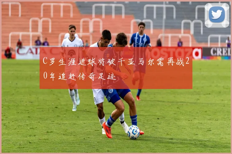 C罗生涯进球将破千亚马尔需再战20年追赶传奇足迹
