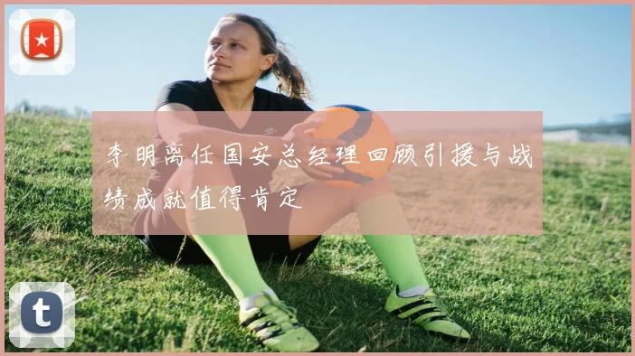 李明离任国安总经理回顾引援与战绩成就值得肯定