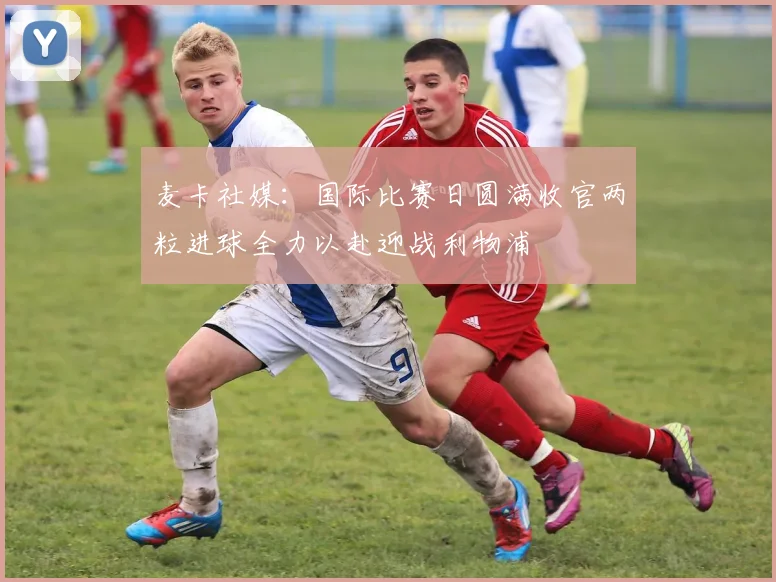 麦卡社媒：国际比赛日圆满收官两粒进球全力以赴迎战利物浦