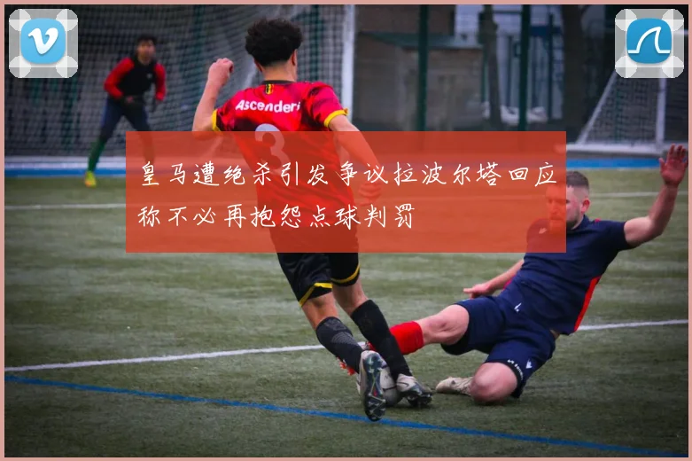 皇马遭绝杀引发争议拉波尔塔回应称不必再抱怨点球判罚