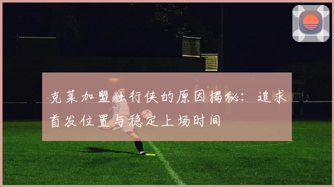 克莱加盟独行侠的原因揭秘：追求首发位置与稳定上场时间