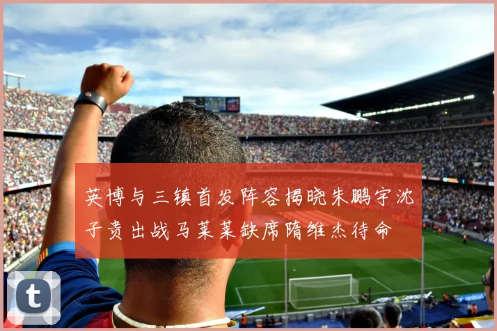 英博与三镇首发阵容揭晓朱鹏宇沈子贵出战马莱莱缺席隋维杰待命