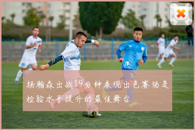 杨瀚森出战19分钟表现出色赛场是检验水平提升的最佳舞台