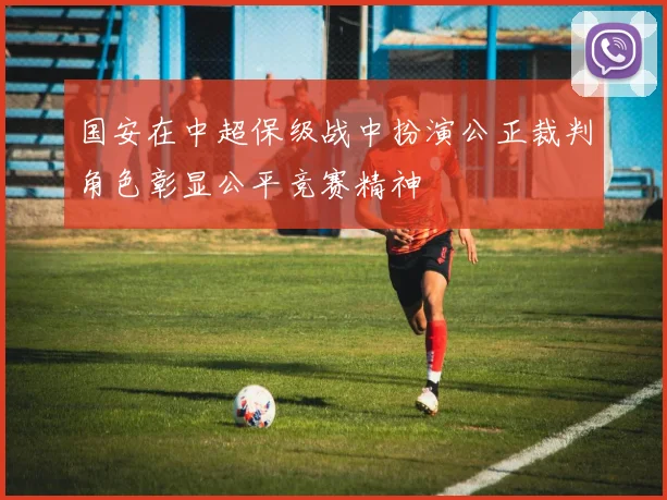 国安在中超保级战中扮演公正裁判角色彰显公平竞赛精神