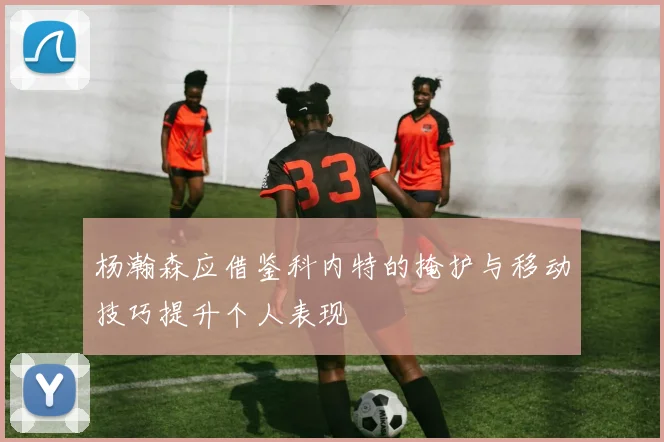 杨瀚森应借鉴科内特的掩护与移动技巧提升个人表现