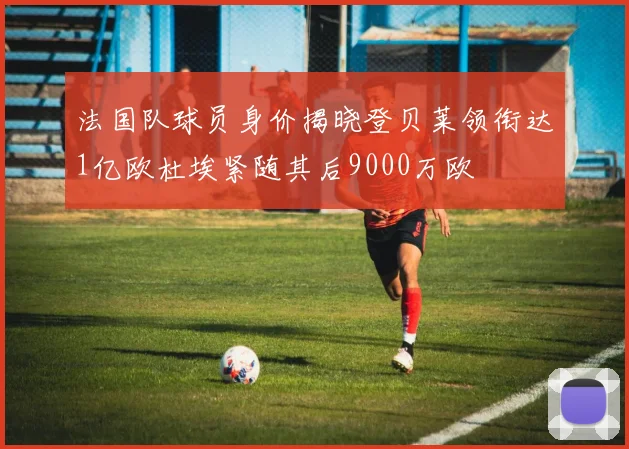 法国队球员身价揭晓登贝莱领衔达1亿欧杜埃紧随其后9000万欧