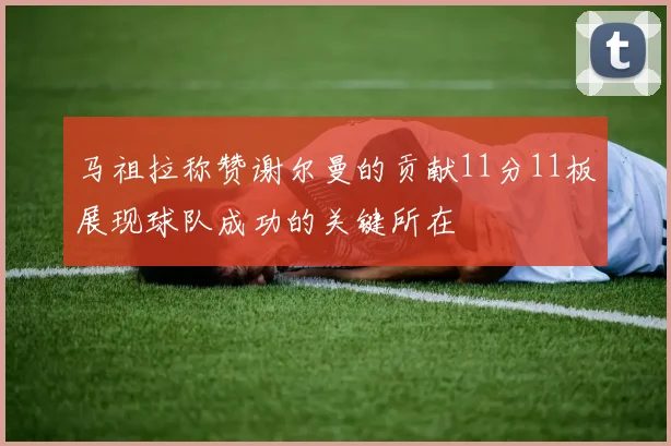 马祖拉称赞谢尔曼的贡献11分11板展现球队成功的关键所在