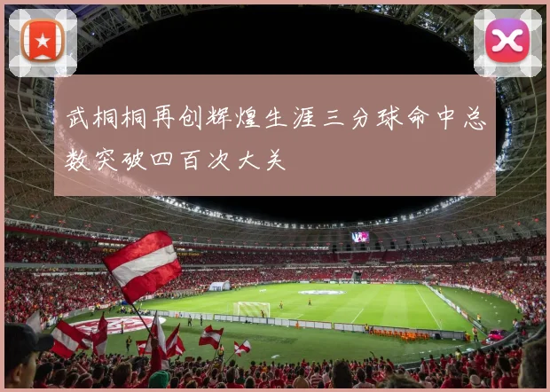 武桐桐再创辉煌生涯三分球命中总数突破四百次大关