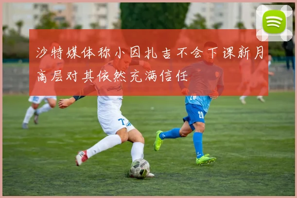 沙特媒体称小因扎吉不会下课新月高层对其依然充满信任