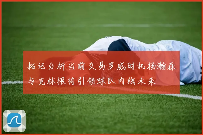 拓记分析当前交易罗威时机杨瀚森与克林根将引领球队内线未来