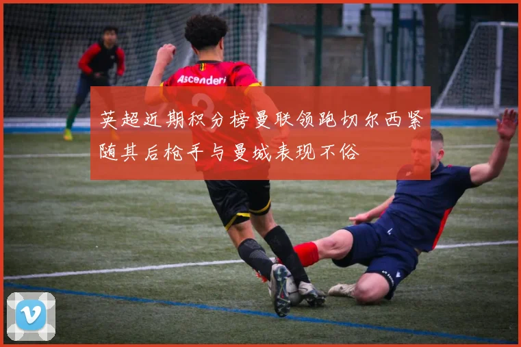 英超近期积分榜曼联领跑切尔西紧随其后枪手与曼城表现不俗