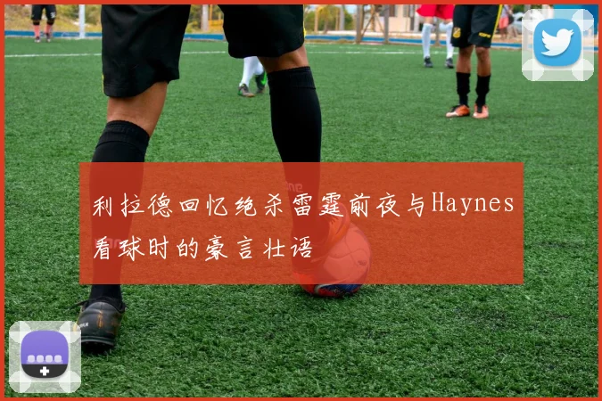 利拉德回忆绝杀雷霆前夜与Haynes看球时的豪言壮语