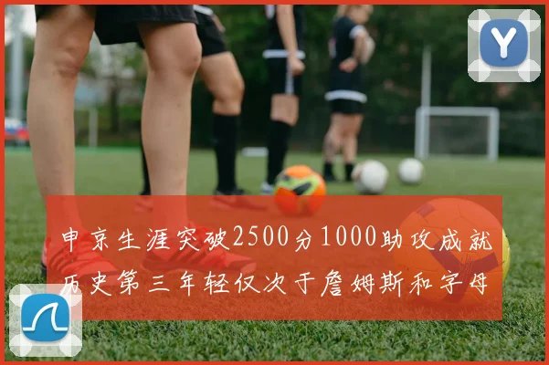 申京生涯突破2500分1000助攻成就历史第三年轻仅次于詹姆斯和字母哥