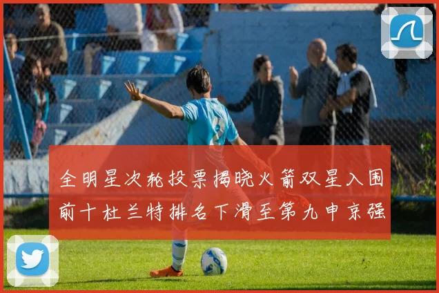 全明星次轮投票揭晓火箭双星入围前十杜兰特排名下滑至第九申京强势晋级第十位