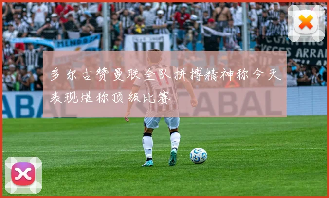 多尔古赞曼联全队拼搏精神称今天表现堪称顶级比赛