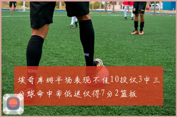 埃奇库姆半场表现不佳10投仅3中三分球命中率低迷仅得7分2篮板