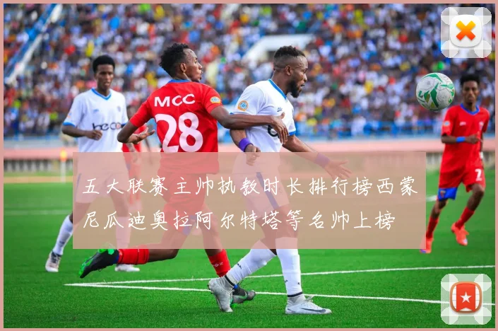 五大联赛主帅执教时长排行榜西蒙尼瓜迪奥拉阿尔特塔等名帅上榜