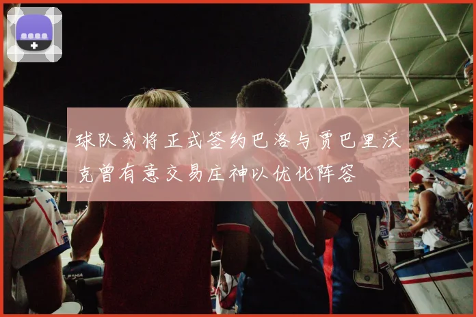 球队或将正式签约巴洛与贾巴里沃克曾有意交易庄神以优化阵容