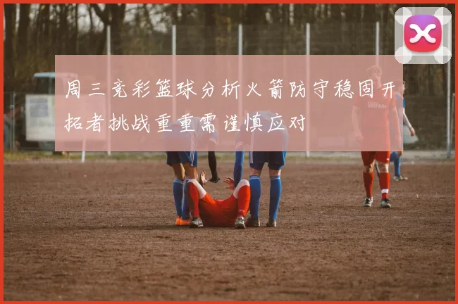 周三竞彩篮球分析火箭防守稳固开拓者挑战重重需谨慎应对