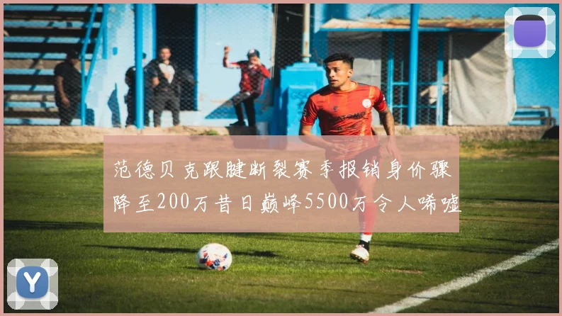 范德贝克跟腱断裂赛季报销身价骤降至200万昔日巅峰5500万令人唏嘘