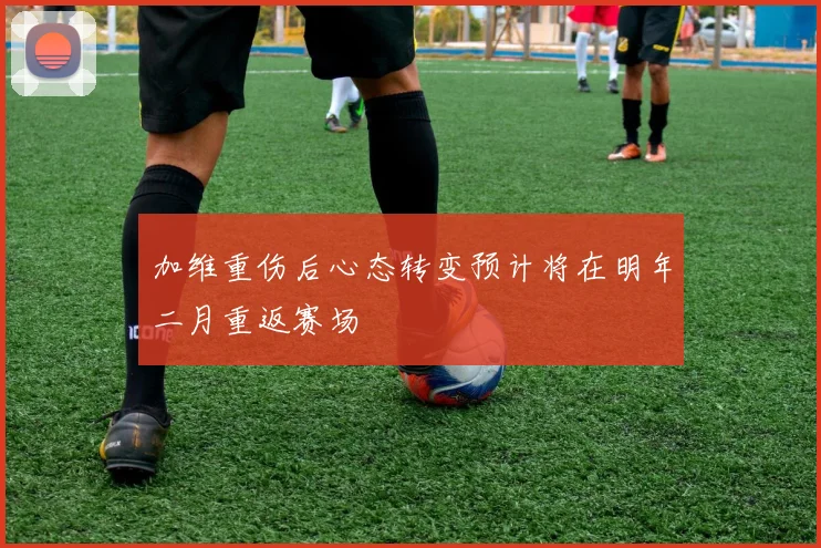 加维重伤后心态转变预计将在明年二月重返赛场