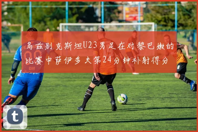 乌兹别克斯坦U23男足在对黎巴嫩的比赛中萨伊多夫第24分钟补射得分领先1-0