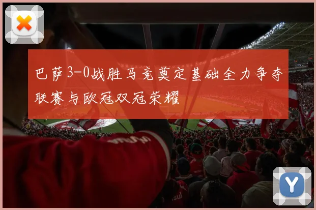 巴萨3-0战胜马竞奠定基础全力争夺联赛与欧冠双冠荣耀