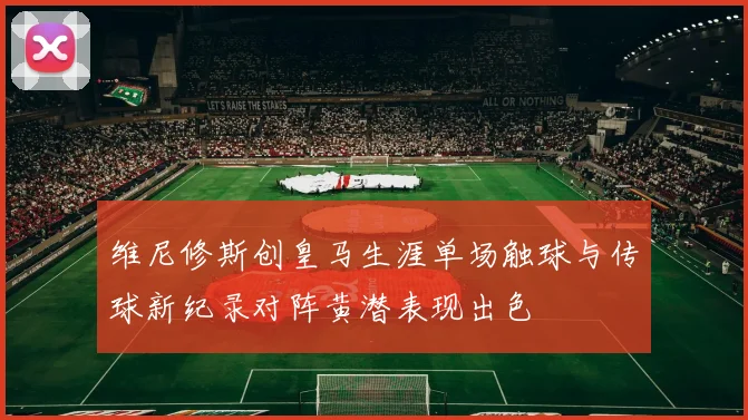 维尼修斯创皇马生涯单场触球与传球新纪录对阵黄潜表现出色