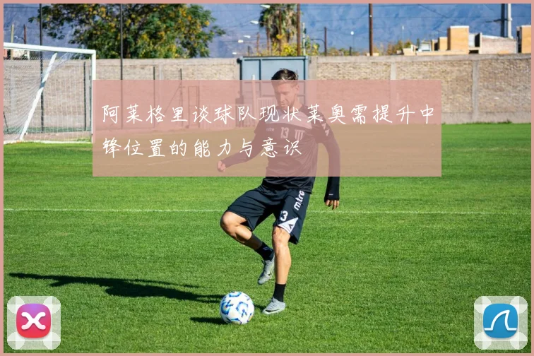 阿莱格里谈球队现状莱奥需提升中锋位置的能力与意识