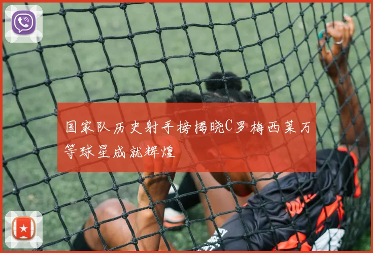 国家队历史射手榜揭晓C罗梅西莱万等球星成就辉煌