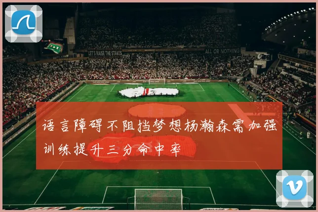 语言障碍不阻挡梦想杨瀚森需加强训练提升三分命中率