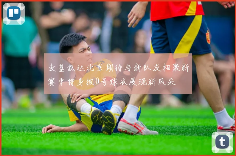 麦基抵达北京期待与新队友相聚新赛季将身披0号球衣展现新风采